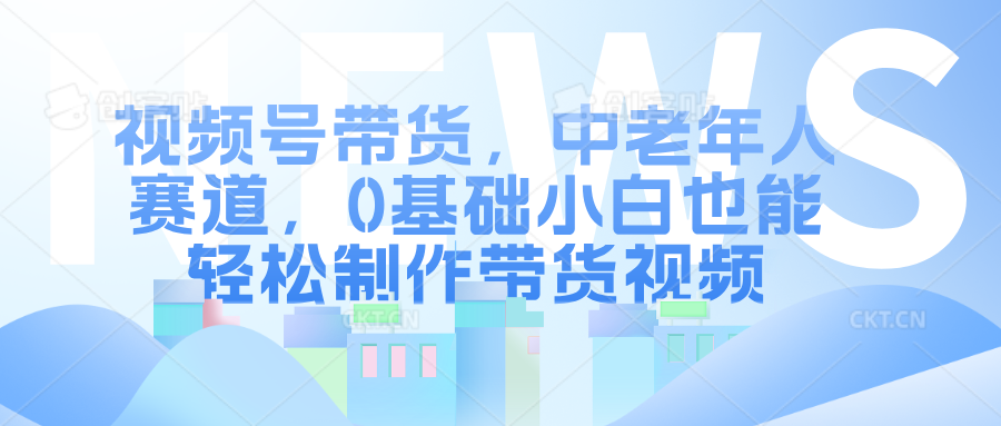 视频号带货，中老年人赛道，0基础小白也能轻松制作带货视频-网赚资源网