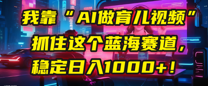 我靠“AI做育儿视频”,抓住这个蓝海赛道,稳定日入1000+!-网赚副业网