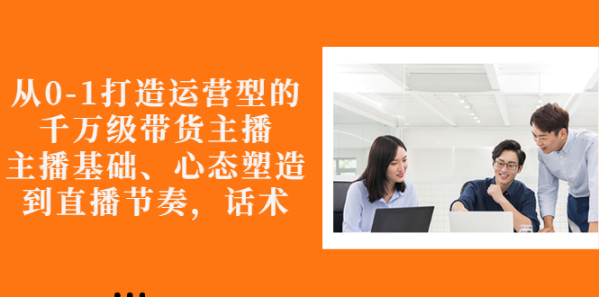【副业项目3141期】怎样从0-1打造运营型的千万级带货主播：主播基础、心态塑造，到直播节奏，话术-网赚资源网