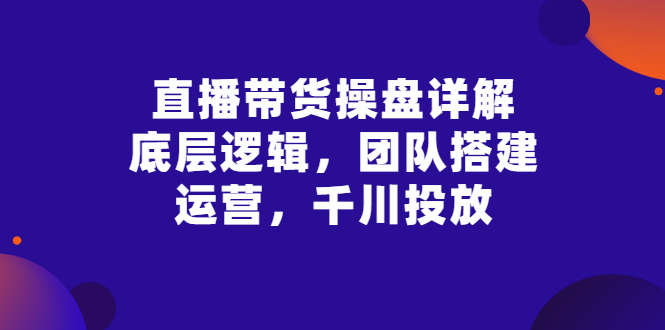 【副业项目3356期】直播带货操盘详解：底层逻辑，团队搭建，运营，千川投放（带货直播如何运营课程）-网赚资源网