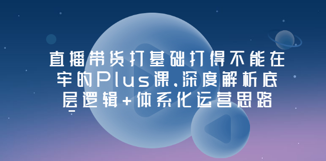 【副业项目3627期】直播带货运营培训课程：深度解析底层逻辑+体系化运营思路-网赚资源网