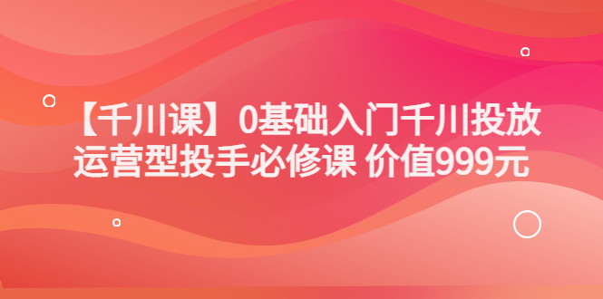 【副业项目3750期】交个朋友千川课：0基础入门千川投放，运营型投手必修课-网赚资源网