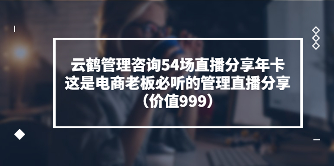 【副业项目3843期】云鹤管理咨询54场直播分享年卡：电商公司团队管理经验分享，电商公司怎么管理-网赚资源网