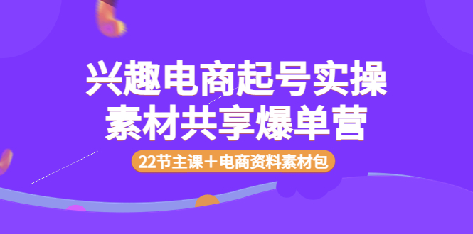 【副业项目4036期】兴趣电商起号实操素材共享爆单营（22节主课＋电商资料素材包）-网赚资源网