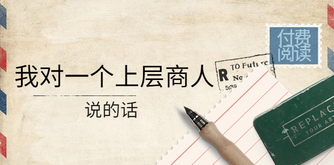 【副业项目4378期】某公众号付费阅读：我对一个上层商人说的话（价值500元付费文章）-网赚资源网