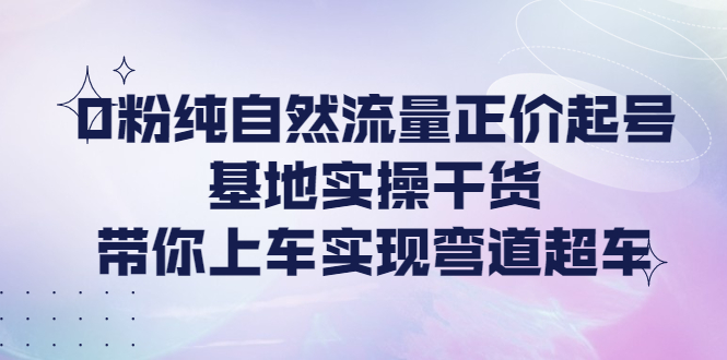 【副业项目4381期】0粉纯自然流量正价起号基地实操干货，带你上车实现弯道超车-网赚资源网