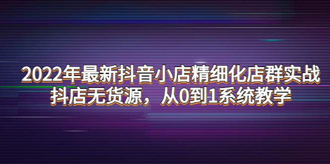 【副业项目4417期】2022年最新抖音小店精细化店群实战，抖店无货源，从0到1系统教学-网赚资源网
