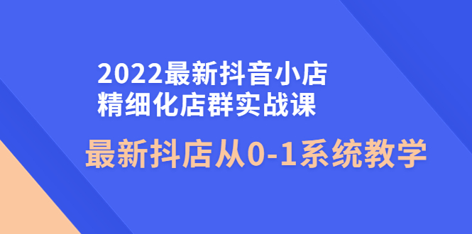 【副业项目4451期】2022最新抖音小店精细化店群实战课，最新抖店从0-1系统教学-网赚资源网