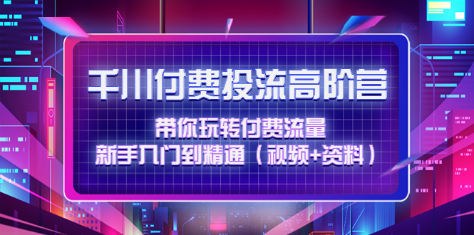 【副业项目4721期】千川付费投流高阶训练营：带你玩转付费流量，新手入门到精通（视频+资料）-网赚资源网