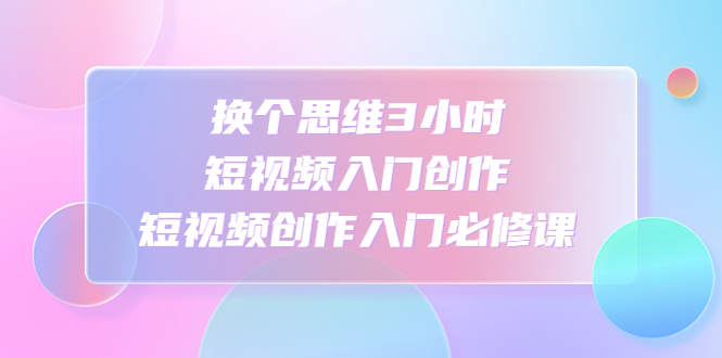 【副业项目4934期】换个思维3小时短视频入门创作，短视频创作入门必修课-网赚资源网