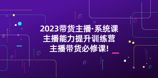 【副业项目5474期】2023带货主播·系统课，主播能力提升训练营，主播带货必修课!-网赚资源网