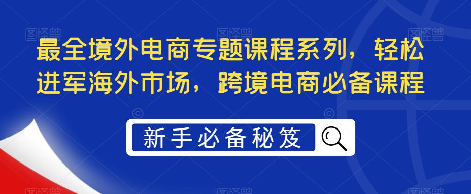 【副业项目5476期】最全境外电商专题课程系列，轻松进军海外市场，跨境电商必备课程-网赚资源网