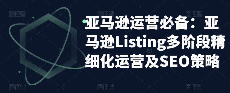 【副业项目5572期】亚马逊2023运营实操：亚马逊Listing多阶段/精细化运营及SEO策略-网赚资源网