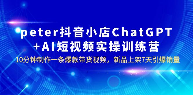 【副业项目6296期】peter抖音小店ChatGPT+AI短视频实训 10分钟做一条爆款带货视频 7天引爆销量-网赚资源网