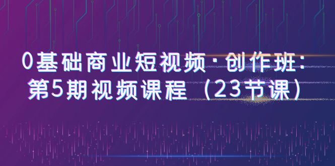【副业项目6157期】0基础商业短视频·创作班：第5期视频课程（23节课）-网赚资源网