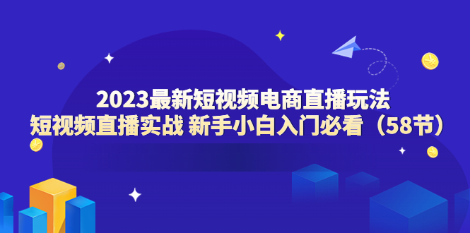 【副业项目6023期】2023最新短视频电商直播玩法课 短视频直播实战 新手小白入门必看（58节）-网赚资源网