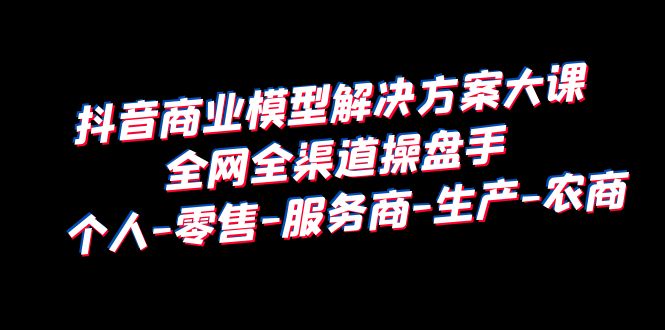 【副业项目6432期】抖音商业 模型解决方案大课 全网全渠道操盘手 个人-零售-服务商-生产-农商-网赚资源网