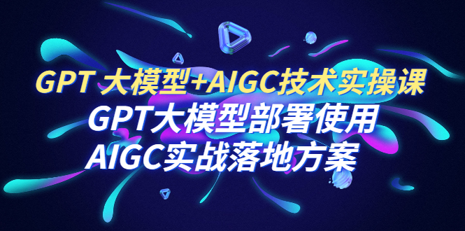 【副业项目6651期】GPT 大模型+AIGC技术实操课：GPT 大模型部署使用 AIGC实战落地方案-网赚资源网
