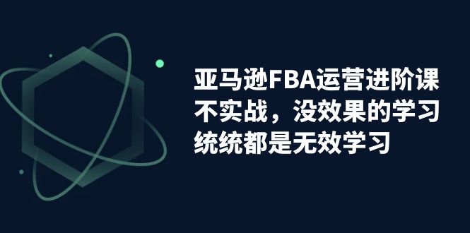 【副业项目7368期】亚马逊-FBA运营进阶课，不实战，没效果的学习，统统都是无效学习-网赚资源网