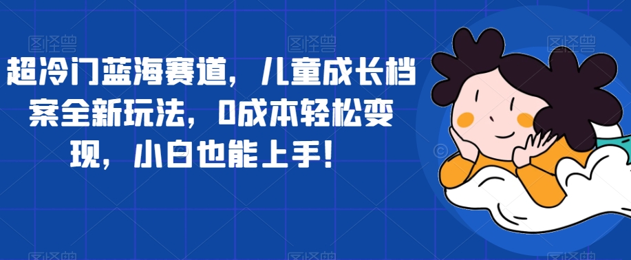 【副业项目7526期】超冷门蓝海赛道，儿童成长档案全新玩法，0成本轻松变现，小白也能上手【揭秘】-网赚资源网