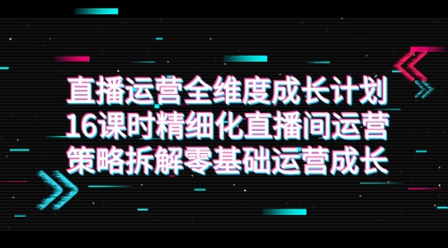 【副业项目7895期】直播运营-全维度 成长计划，16课时精细化直播间运营策略拆解零基础运营成长-网赚资源网