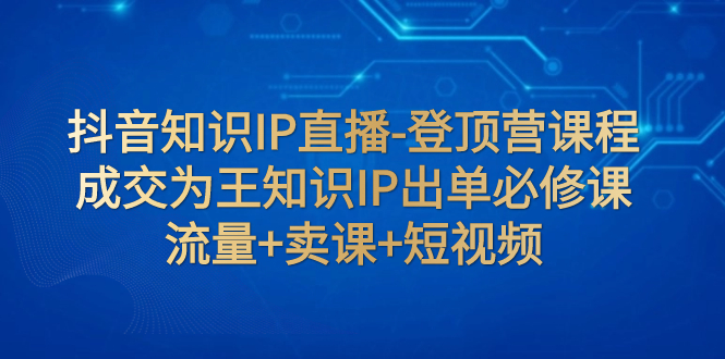 【副业项目8034期】抖音知识IP直播-登顶营课程：成交为王知识IP出单必修课 流量+卖课+短视频-网赚资源网
