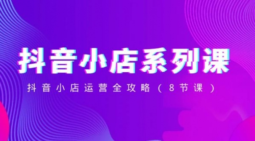【副业项目8574期】抖音小店-系列课，抖音小店运营全攻略-网赚资源网