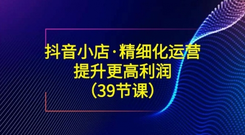 【副业8917期】抖音小店·精细化运营：提升·更高利润（39节课）-网赚资源网