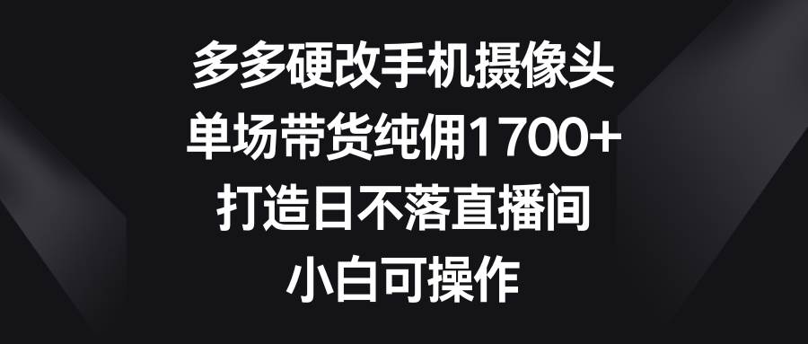 多多硬改手机摄像头，单场带货纯佣1700+，打造日不落直播间，小白可操作-网赚资源网