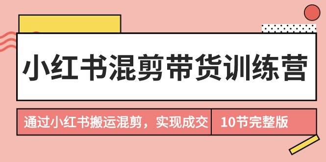 小红书混剪带货训练营，通过小红书搬运混剪，实现成交（10节课完结版）-网赚资源网
