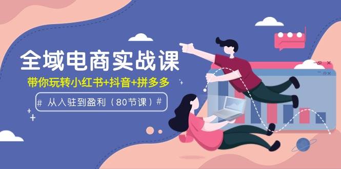 全域电商实战课：从入驻到盈利，带你玩转小红书+抖音+拼多多（80节课）-网赚资源网