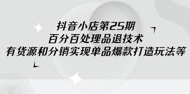 抖音小店-第25期，百分百处理品退技术，有货源和分销实现单品爆款打造玩法-网赚资源网