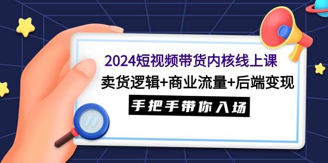 2024短视频带货内核线上课：卖货逻辑+商业流量+后端变现，手把手带你入场-网赚资源网