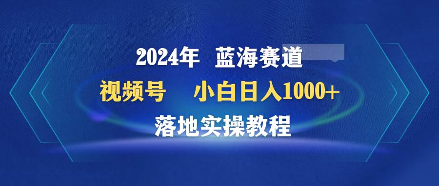 2024年蓝海赛道 视频号  小白日入1000+ 落地实操教程-网赚资源网