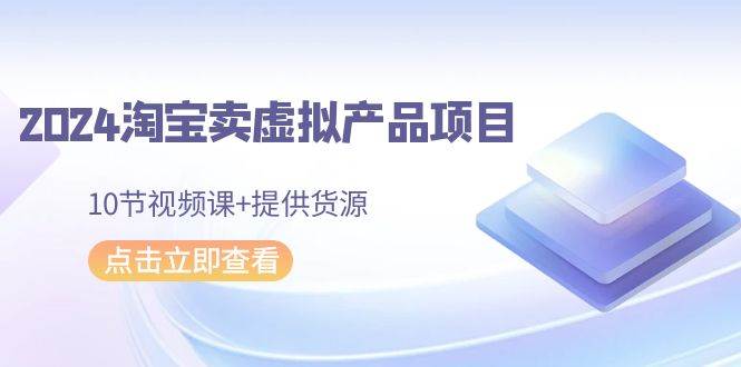 2024淘宝卖虚拟产品项目，10节视频课+提供货源-网赚资源网