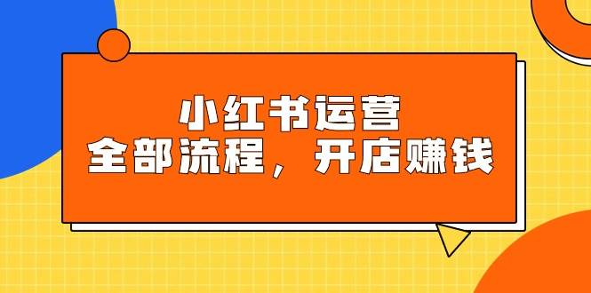 小红书运营全部流程，掌握小红书玩法规则，开店赚钱-网赚资源网