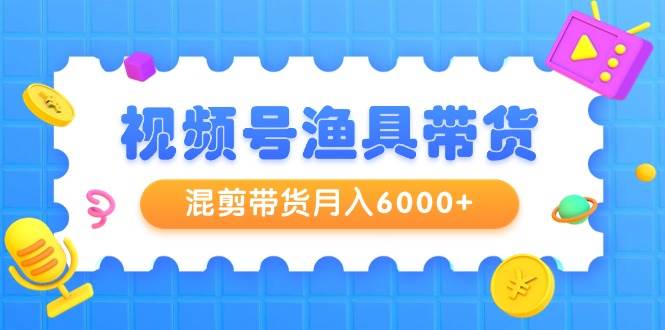 视频号渔具带货，混剪带货月入6000+，起号剪辑选品带货-网赚资源网