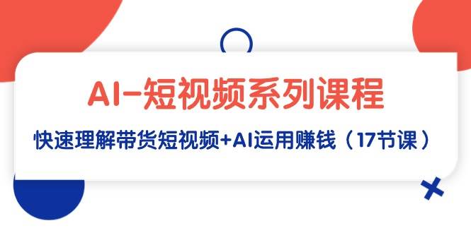 AI-短视频系列课程，快速理解带货短视频+AI运用赚钱（17节课）-网赚资源网