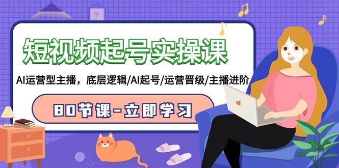 短视频起号实操课，AI运营型主播，底层逻辑/AI起号/运营晋级/主播进阶/80节-网赚资源网