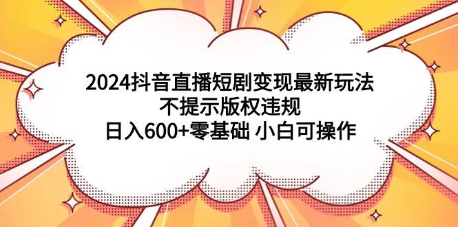 2024抖音直播短剧变现最新玩法，不提示版权违规 日入600+零基础 小白可操作-网赚资源网
