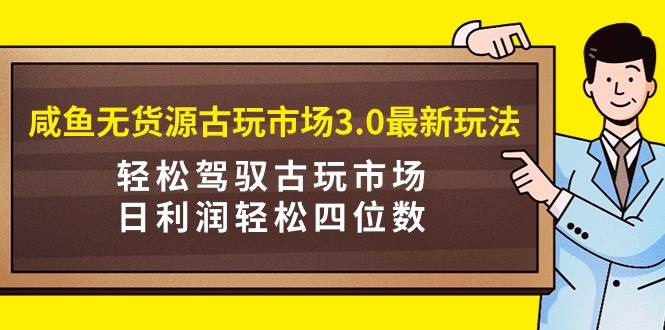 咸鱼无货源古玩市场3.0最新玩法，轻松驾驭古玩市场，日利润轻松四位数！…-网赚资源网