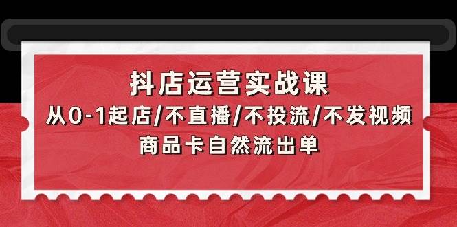 抖店运营实战课：从0-1起店/不直播/不投流/不发视频/商品卡自然流出单-网赚资源网
