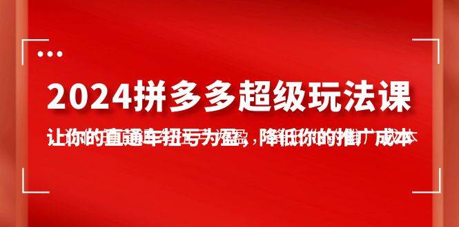 2024拼多多-超级玩法课，让你的直通车扭亏为盈，降低你的推广成本-7节课-网赚资源网