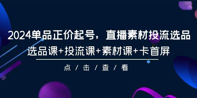 2024单品正价起号，直播素材投流选品，选品课+投流课+素材课+卡首屏-101节-网赚资源网