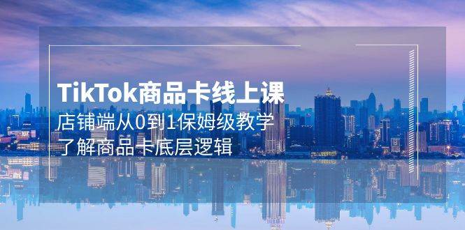 Tk商品卡线上课，店铺端从0到1保姆级教学，了解商品卡底层逻辑（20节）-网赚资源网