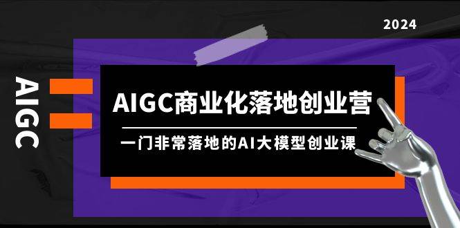 AIGC-商业化落地创业营，一门非常落地的AI大模型创业课（8节课+资料）-网赚资源网