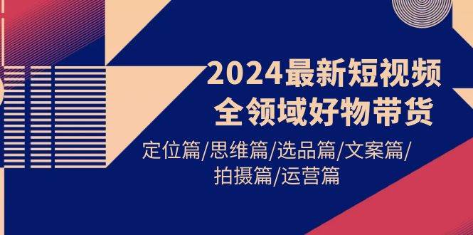 2024最新短视频全领域好物带货 定位篇/思维篇/选品篇/文案篇/拍摄篇/运营篇-网赚资源网