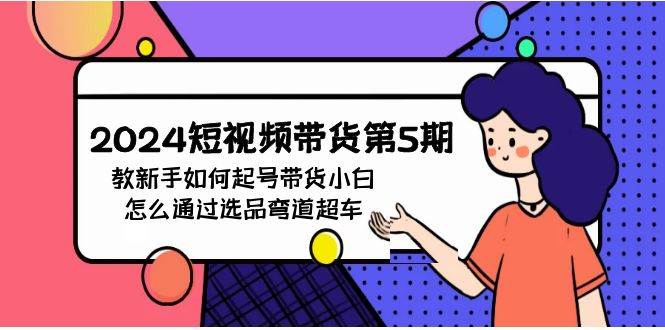 2024短视频带货第5期，教新手如何起号，带货小白怎么通过选品弯道超车-网赚资源网