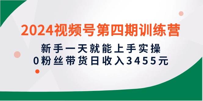 2024视频号第四期训练营，新手一天就能上手实操，0粉丝带货日收入3455元-网赚资源网
