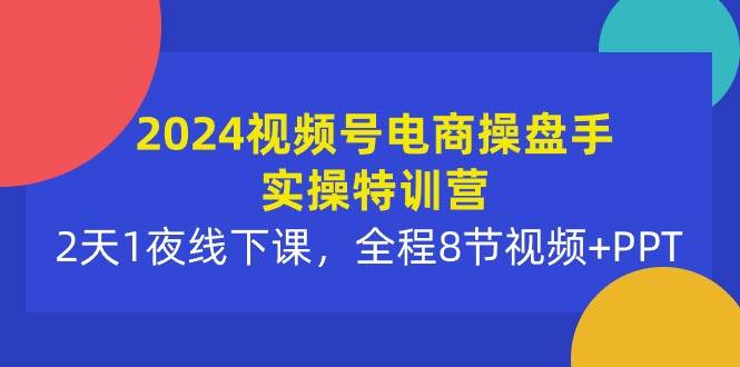 2024视频号电商操盘手实操特训营：2天1夜线下课，全程8节视频+PPT-网赚资源网